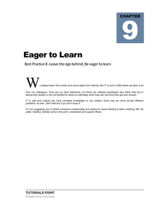 TUTORIALS POINT
Simply Easy Learning
Eager to Learn
Best Practice 8 -Leave the ego behind, Be eager to learn
We always learn from books and now-a-days from internet. But IT is such a field where we learn a lot
from our colleagues. They are our best references, but there are software developers who either feel shy in
asking their doubts or are not thankful to others so ultimately when they ask next time they get zero answer.
IT is vast and nobody can have complete knowledge on any subject. Every day we come across different
problems. So Ask...Don't feel shy if you don't know X.
I'm not suggesting you to bother someone unreasonably and asking for spoon feeding to learn anything. NO, be
polite, thankful, directly come to the point, understand and support others.
CHAPTER
9
 