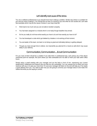 TUTORIALS POINT
Simply Easy Learning
Let'sidentifyrootcauseofthestress
You are a software professional so you should know how to debug a problem. Similar way stress is a problem for
you and you have to debug it. You should find out why it’s coming to you and what its root causes are. Let's take
few examples which may be the cause of stress in your day-2-day life:
 Work load is too much and you are not able to handle it properly.
 You had been assigned to a module which is not ready though deadline has arrived.
 So far you really do not know what exactly you have to do and how exactly you have to do?
 You had developed a code which got deleted by mistake or not working at final moment.
 You are leader of the team, but team is not doing so great and ultimately delivery is getting delayed.
 Though you have enough time to deliver, but meanwhile you planned for a travel as well which may cause
delay in your delivery.
Communication,Communication.....&JustCommunication
For you none of them should be a problem if you take them in professional way. Let's pickup any of the above
mentioned point for example, first point where you feel overloaded and not able to finish your task within office
hours.
Simply setup a small meeting with your manager and put the facts in front of him, mentioning your current
assignments, bottlenecks and reasons why you feel you are overloaded. You can request him to share one more
resource with you or to give you more time. I'm sure your manager will listen on this and will help you if he needs
a good delivery from you. You need to plan how you are going to convince your manager about it and make him
realize that what you are saying is correct.
 