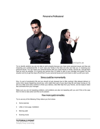 TUTORIALS POINT
Simply Easy Learning
PersonalvsProfessional
Try to identify whether you are not able to work properly because you have some personal issues and they are
impacting your professional life. In such case your family is the best one who can help you in resolving your
personal issues. You can share your personal issues with your close friends or family, spouse etc. and get them
fixed as soon as possible. If it is going very serious then it’s better to talk to your manager and explain him the
situation and try to get few days off and then fix your personal issues and come back to catch up with your work.
Stresscouldbemomentarily
Aha, it’s part of everybody's life and you should not get stressed due to little overload, little delayed delivery or
some minor issues happening around you. Let's make them part of your day-2-day life and keep moving on. So
let's do a little more extra overtime to finish your delivery, take little help from your friends, and be ready to listen
few comments from your manager.
Make sure you are not repeating problems, and problems are also not repeating with you and if this is the case
then it’s time to take action and find out its solution.
Fewmorequickremedies
Try to use any of the following if they relieve you from stress:
 Some exercise
 Little or more yoga, meditation
 Morning walk
 Evening movie
 