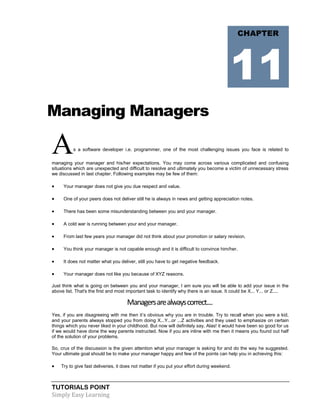TUTORIALS POINT
Simply Easy Learning
Managing Managers
As a software developer i.e. programmer, one of the most challenging issues you face is related to
managing your manager and his/her expectations. You may come across various complicated and confusing
situations which are unexpected and difficult to resolve and ultimately you become a victim of unnecessary stress
we discussed in last chapter. Following examples may be few of them:
 Your manager does not give you due respect and value.
 One of your peers does not deliver still he is always in news and getting appreciation notes.
 There has been some misunderstanding between you and your manager.
 A cold war is running between your and your manager.
 From last few years your manager did not think about your promotion or salary revision.
 You think your manager is not capable enough and it is difficult to convince him/her.
 It does not matter what you deliver, still you have to get negative feedback.
 Your manager does not like you because of XYZ reasons.
Just think what is going on between you and your manager, I am sure you will be able to add your issue in the
above list. That's the first and most important task to identify why there is an issue. It could be X... Y... or Z....
Managersarealwayscorrect....
Yes, if you are disagreeing with me then it’s obvious why you are in trouble. Try to recall when you were a kid,
and your parents always stopped you from doing X...Y...or ...Z activities and they used to emphasize on certain
things which you never liked in your childhood. But now will definitely say, Alas! it would have been so good for us
if we would have done the way parents instructed. Now if you are inline with me then it means you found out half
of the solution of your problems.
So, crux of the discussion is the given attention what your manager is asking for and do the way he suggested.
Your ultimate goal should be to make your manager happy and few of the points can help you in achieving this:
 Try to give fast deliveries, it does not matter if you put your effort during weekend.
CHAPTER
11
 