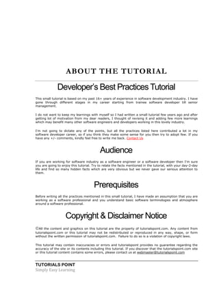 TUTORIALS POINT
Simply Easy Learning
ABOUT THE TUTORIAL
Developer’s Best Practices Tutorial
This small tutorial is based on my past 16+ years of experience in software development industry. I have
gone through different stages in my career starting from trainee software developer till senior
management.
I do not want to keep my learnings with myself so I had written a small tutorial few years ago and after
getting lot of motivation from my dear readers, I thought of revising it and adding few more learnings
which may benefit many other software engineers and developers working in this lovely industry.
I'm not going to dictate any of the points, but all the practices listed here contributed a lot in my
software developer career, so if you think they make some sense for you then try to adopt few. If you
have any +/- comments, kindly feel free to write me back. Contact Us
Audience
If you are working for software industry as a software engineer or a software developer then I'm sure
you are going to enjoy this tutorial. Try to relate the facts mentioned in the tutorial, with your day-2-day
life and find so many hidden facts which are very obvious but we never gave our serious attention to
them.
Prerequisites
Before writing all the practices mentioned in this small tutorial, I have made an assumption that you are
working as a software professional and you understand basic software terminologies and atmosphere
around a software professional.
Copyright & Disclaimer Notice
All the content and graphics on this tutorial are the property of tutorialspoint.com. Any content from
tutorialspoint.com or this tutorial may not be redistributed or reproduced in any way, shape, or form
without the written permission of tutorialspoint.com. Failure to do so is a violation of copyright laws.
This tutorial may contain inaccuracies or errors and tutorialspoint provides no guarantee regarding the
accuracy of the site or its contents including this tutorial. If you discover that the tutorialspoint.com site
or this tutorial content contains some errors, please contact us at webmaster@tutorialspoint.com
 