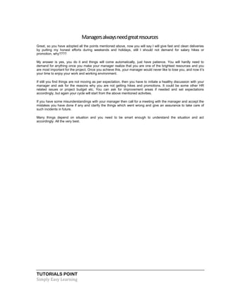 TUTORIALS POINT
Simply Easy Learning
Managersalwaysneedgreatresources
Great, so you have adopted all the points mentioned above, now you will say I will give fast and clean deliveries
by putting my honest efforts during weekends and holidays, still I should not demand for salary hikes or
promotion, why????
My answer is yes, you do it and things will come automatically, just have patience. You will hardly need to
demand for anything once you make your manager realize that you are one of the brightest resources and you
are most important for the project. Once you achieve this, your manager would never like to lose you, and now it’s
your time to enjoy your work and working environment.
If still you find things are not moving as per expectation, then you have to initiate a healthy discussion with your
manager and ask for the reasons why you are not getting hikes and promotions. It could be some other HR
related issues or project budget etc. You can ask for improvement areas if needed and set expectations
accordingly, but again your cycle will start from the above mentioned activities.
If you have some misunderstandings with your manager then call for a meeting with the manager and accept the
mistakes you have done if any and clarify the things which went wrong and give an assurance to take care of
such incidents in future.
Many things depend on situation and you need to be smart enough to understand the situation and act
accordingly. All the very best.
 