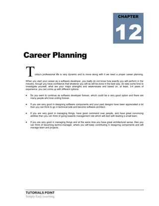 TUTORIALS POINT
Simply Easy Learning
Career Planning
Today‘s professional life is very dynamic and to move along with it we need a proper career planning.
When you start your career as a software developer, you really do not know how exactly you will perform in the
industry, though you have confidence that whatever you will do will be done in the best way. So take some time to
investigate yourself, what are your major strengths and weaknesses and based on, at least, 3-4 years of
experience, you can come up with different options:
 Do you want to continue as software developer forever, which could be a very good option and there are
many people who love coding forever.
 If you are very good in designing software components and your past designs have been appreciated a lot
then you can think to go in technical side and become software architect.
 If you are very good in managing things, have good command over people, and have great convincing
abilities then you can think of going towards management role which will start with leading a small team.
 If you are very good in managing things and at the same time you have great architectural sense, then you
can think of becoming techno-manager, where you will keep contributing in designing components and will
manage team and projects.
CHAPTER
12
 
