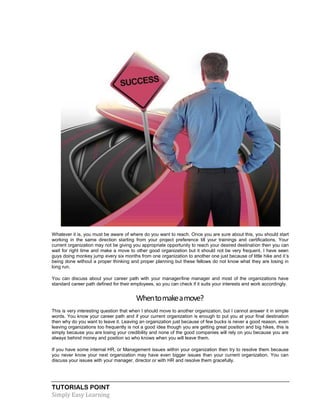 TUTORIALS POINT
Simply Easy Learning
Whatever it is, you must be aware of where do you want to reach. Once you are sure about this, you should start
working in the same direction starting from your project preference till your trainings and certifications. Your
current organization may not be giving you appropriate opportunity to reach your desired destination then you can
wait for right time and make a move to other good organization but it should not be very frequent. I have seen
guys doing monkey jump every six months from one organization to another one just because of little hike and it’s
being done without a proper thinking and proper planning but these fellows do not know what they are losing in
long run.
You can discuss about your career path with your manager/line manager and most of the organizations have
standard career path defined for their employees, so you can check if it suits your interests and work accordingly.
Whentomakeamove?
This is very interesting question that when I should move to another organization, but I cannot answer it in simple
words. You know your career path and if your current organization is enough to put you at your final destination
then why do you want to leave it. Leaving an organization just because of few bucks is never a good reason, even
leaving organizations too frequently is not a good idea though you are getting great position and big hikes, this is
simply because you are losing your credibility and none of the good companies will rely on you because you are
always behind money and position so who knows when you will leave them.
If you have some internal HR, or Management issues within your organization then try to resolve them because
you never know your next organization may have even bigger issues than your current organization. You can
discuss your issues with your manager, director or with HR and resolve them gracefully.
 