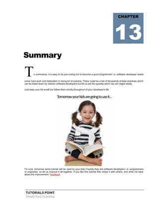 TUTORIALS POINT
Simply Easy Learning
Summary
To summarize, it is easy to do just coding but to become a good programmer i.e. software developer needs
some hard work and dedication in doing lot of practice. There could be a list of thousands of best practices which
can be listed down by veteran software developers but let us eat the quantity which we can digest easily.
Just keep your list small but follow them strictly throughout of your developer's life.
Tomorrowyourkidsaregoingtouseit...
I'm sure, tomorrow same tutorial will be used by your kids if luckily they are software developers i.e. programmers
or engineers, so let us improve it all together. If you like this tutorial then share it with others, and write me back
about the improvement: Feedback
CHAPTER
13
 
