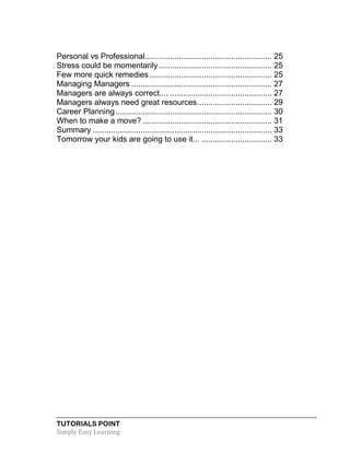 TUTORIALS POINT
Simply Easy Learning
Personal vs Professional........................................................ 25
Stress could be momentarily.................................................. 25
Few more quick remedies...................................................... 25
Managing Managers .............................................................. 27
Managers are always correct.... ............................................. 27
Managers always need great resources................................. 29
Career Planning..................................................................... 30
When to make a move? ......................................................... 31
Summary ............................................................................... 33
Tomorrow your kids are going to use it... ............................... 33
 