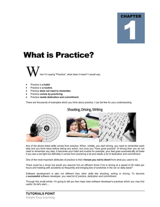 TUTORIALS POINT
Simply Easy Learning
What is Practice?
When l’m saying "Practice", what does it mean? I would say:
 Practice is a habit.
 Practice is a routine.
 Practice does not need to remember.
 Practice comes by practicing.
 Practice needs dedication and commitment.
There are thousands of examples which you think about practice. I can list few for your understanding
Shooting,Driving,Writing
Any of the above listed skills comes from practice. When, initially, you start driving, you need to remember each
step and you think twice before taking any action, but once you "have good practice" of driving then you do not
need to remember any step. It becomes your habit and routine for example, your feet goes automatically at brake
if you see a red light but definitely it comes from practicing a lot and needs a lot of dedication and commitment.
One of the most important attributes of practice is that it forces you not to divert from what you used to do.
There could be a driver but would you assume him an efficient driver if he is driving at a speed of 20 miles per
hours and meeting with accidents so frequently and bringing lots of scratches in the car on daily basis?
Software development is also not different than other skills like shooting, writing or driving. To become
a successful software developer, you need lot of practice, dedication and commitment.
Through this small article, I'm going to tell you few major best software developer's practices which you may find
useful. So let's start....
CHAPTER
1
 