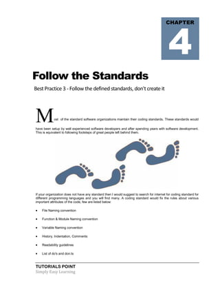 TUTORIALS POINT
Simply Easy Learning
Follow the Standards
Best Practice 3 - Follow the defined standards, don't create it
Most of the standard software organizations maintain their coding standards. These standards would
have been setup by well experienced software developers and after spending years with software development.
This is equivalent to following footsteps of great people left behind them.
If your organization does not have any standard then I would suggest to search for internet for coding standard for
different programming languages and you will find many. A coding standard would fix the rules about various
important attributes of the code, few are listed below:
 File Naming convention
 Function & Module Naming convention
 Variable Naming convention
 History, Indentation, Comments
 Readability guidelines
 List of do's and don.ts
CHAPTER
4
 
