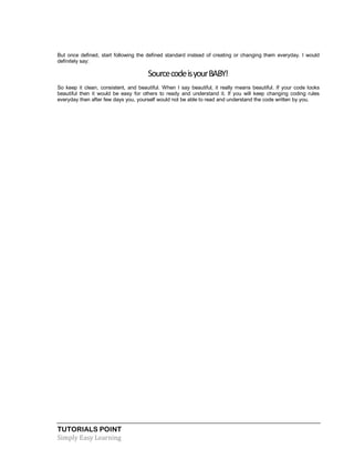 TUTORIALS POINT
Simply Easy Learning
But once defined, start following the defined standard instead of creating or changing them everyday. I would
definitely say:
SourcecodeisyourBABY!
So keep it clean, consistent, and beautiful. When I say beautiful, it really means beautiful. If your code looks
beautiful then it would be easy for others to ready and understand it. If you will keep changing coding rules
everyday then after few days you, yourself would not be able to read and understand the code written by you.
 