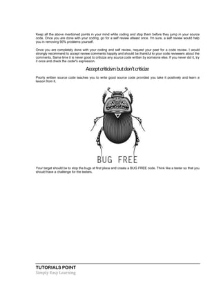 TUTORIALS POINT
Simply Easy Learning
Keep all the above mentioned points in your mind while coding and stop them before they jump in your source
code. Once you are done with your coding, go for a self review atleast once. I'm sure, a self review would help
you in removing 90% problems yourself.
Once you are completely done with your coding and self review, request your peer for a code review. I would
strongly recommend to accept review comments happily and should be thankful to your code reviewers about the
comments. Same time it is never good to criticize any source code written by someone else. If you never did it, try
it once and check the coder's expression.
Acceptcriticismbutdon'tcriticize
Poorly written source code teaches you to write good source code provided you take it positively and learn a
lesson from it.
Your target should be to stop the bugs at first place and create a BUG FREE code. Think like a tester so that you
should have a challenge for the testers.
 