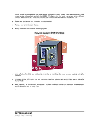 TUTORIALS POINT
Simply Easy Learning
This is strongly recommended to use proper source code version control system. There are many source code
version control software freely available like (SCCS, CVS, Subversion etc.) which you can use to store different
versions of the software. But while using a source code control system then following the following rule:
 Always take source code form the version controlling system.
 Assign a new version to every change.
 Always put source code back into controlling system.
Passwordsharingisstrictlyprohibited
 Love, affection, friendship and relationship are on top of everything, but never embrace anybody asking for
password.
 If you are sticking to first point then why you would share your password with anyone if you are not asking for
from anybody.
 Keep changing it on frequent basis and its good if you have some logic to drive your passwords, otherwise during
your long vacation, you will forget them.
l
 