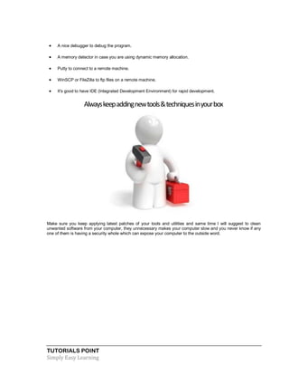 TUTORIALS POINT
Simply Easy Learning
 A nice debugger to debug the program.
 A memory detector in case you are using dynamic memory allocation.
 Putty to connect to a remote machine.
 WinSCP or FileZilla to ftp files on a remote machine.
 It's good to have IDE (Integrated Development Environment) for rapid development.
Alwayskeepaddingnewtools&techniquesinyourbox
Make sure you keep applying latest patches of your tools and utilities and same time I will suggest to clean
unwanted software from your computer, they unnecessary makes your computer slow and you never know if any
one of them is having a security whole which can expose your computer to the outside word.
 