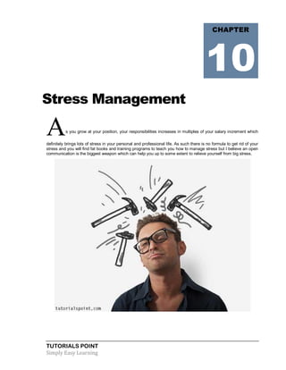 TUTORIALS POINT
Simply Easy Learning
Stress Management
As you grow at your position, your responsibilities increases in multiples of your salary increment which
definitely brings lots of stress in your personal and professional life. As such there is no formula to get rid of your
stress and you will find fat books and training programs to teach you how to manage stress but I believe an open
communication is the biggest weapon which can help you up to some extent to relieve yourself from big stress.
CHAPTER
10
 