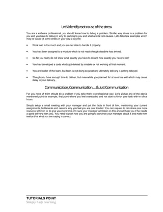 TUTORIALS POINT
Simply Easy Learning
Let'sidentifyrootcauseofthestress
You are a software professional, you should know how to debug a problem. Similar way stress is a problem for
you and you have to debug it, why its coming to you and what are its root causes. Let's take few examples which
may be cause of some stress in your day-2-day life:
 Work load is too much and you are not able to handle it properly.
 You had been assigned to a module which is not ready though deadline has arrived.
 So far you really do not know what exactly you have to do and how exactly you have to do?
 You had developed a code which got deleted by mistake or not working at final moment.
 You are leader of the team, but team is not doing so great and ultimately delivery is getting delayed.
 Though you have enough time to deliver, but meanwhile you planned for a travel as well which may cause
delay in your delivery.
Communication,Communication.....&JustCommunication
For you none of them should be a problem if you take them in professional way. Let's pickup any of the above
mentioned point for example, first point where you feel overloaded and not able to finish your task with-in office
hours.
Simply setup a small meeting with your manager and put the facts in front of him, mentioning your current
assignments, bottlenecks and reasons why you feel you are over loaded. You can request to him share one more
resource with him or to give you more time. I'm sure your manager will listen on this and will help you if he needs
a good delivery from you. You need to plan how you are going to convince your manager about it and make him
realize that what you are saying is correct.
 