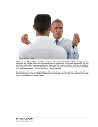TUTORIALS POINT
Simply Easy Learning
Similar way any of the mentioned issues can be resolved with proper communication with your manager and if it's
not working with manager then many organizations give you chance to talk to your higher management and take
your issues to them. So in case your problem does not get resolved, you take it to higher level, but you need to be
careful because it can be a little sensitive because none of the managers would like you to by pass him and talk
to his boss directly. But yes it could be your last try if nothing is working.
One more important issue is poor prioritization of the work. If you can discuss priority of the work with your
manager then you can handle schedule all the tasks one after another. You can give some extra time after office
hours or during weekend to relieve yourself.
 