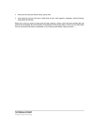 TUTORIALS POINT
Simply Easy Learning
 Pass some time with your friends, family, spouse, kids.
 Avoid sitting for long time and have a coffee break at work, read magazine, newpapers, internet browsing,
using stress removal toys.
Bottom line is that you should not keep quiet and keep creating a volcano, which will erupt someday later and
produce lots of damages. Be communicative, be transparent and be honest. Keep in mind if you are under stress
then your productivity will reduce unexpectedly, so try to keep yourself healthy, happy and active.....
 