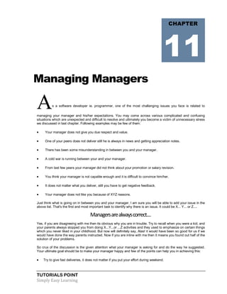 TUTORIALS POINT
Simply Easy Learning
Managing Managers
As a software developer ie. programmer, one of the most challenging issues you face is related to
managing your manager and his/her expectations. You may come across various complicated and confusing
situations which are unexpected and difficult to resolve and ultimately you become a victim of unnecessary stress
we discussed in last chapter. Following examples may be few of them:
 Your manager does not give you due respect and value.
 One of your peers does not deliver still he is always in news and getting appreciation notes.
 There has been some misunderstanding in between you and your manager.
 A cold war is running between your and your manager.
 From last few years your manager did not think about your promotion or salary revision.
 You think your manager is not capable enough and it is difficult to convince him/her.
 It does not matter what you deliver, still you have to get negative feedback.
 Your manager does not like you because of XYZ reasons.
Just think what is going on in between you and your manager, I am sure you will be able to add your issue in the
above list. That's the first and most important task to identify why there is an issue. It could be X... Y... or Z....
Managersarealwayscorrect....
Yes, if you are disagreeing with me then its obvious why you are in trouble. Try to recall when you were a kid, and
your parents always stopped you from doing X...Y...or ...Z activities and they used to emphasize on certain things
which you never liked in your childhood. But now will definitely say, Alas! it would have been so good for us if we
would have done the way parents instructed. Now if you are inline with me then it means you found out half of the
solution of your problems.
So crux of the discussion is the given attention what your manager is asking for and do the way he suggested.
Your ultimate goal should be to make your manager happy and few of the points can help you in achieving this:
 Try to give fast deliveries, it does not matter if you put your effort during weekend.
CHAPTER
11
 