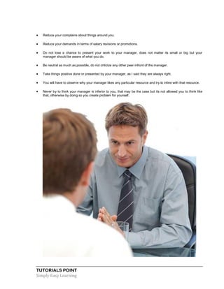TUTORIALS POINT
Simply Easy Learning
 Reduce your complains about things around you.
 Reduce your demands in terms of salary revisions or promotions.
 Do not lose a chance to present your work to your manager, does not matter its small or big but your
manager should be aware of what you do.
 Be neutral as much as possible, do not criticize any other peer infront of the manager.
 Take things positive done or presented by your manager, as I said they are always right.
 You will have to observe why your manager likes any particular resource and try to inline with that resource.
 Never try to think your manager is inferior to you, that may be the case but its not allowed you to think like
that, otherwise by doing so you create problem for yourself.
 