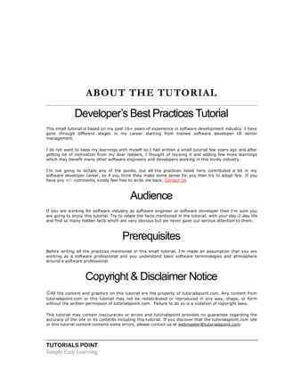 TUTORIALS POINT
Simply Easy Learning
ABOUT THE TUTORIAL
Developer’s Best Practices Tutorial
This small tutorial is based on my past 16+ years of experience in software development industry. I have
gone through different stages in my career starting from trainee software developer till senior
management.
I do not want to keep my learnings with myself so I had written a small tutorial few years ago and after
getting lot of motivation from my dear readers, I thought of revising it and adding few more learnings
which may benefit many other software engineers and developers working in this lovely industry.
I'm not going to dictate any of the points, but all the practices listed here contributed a lot in my
software developer career, so if you think they make some sense for you then try to adopt few. If you
have any +/- comments, kindly feel free to write me back. Contact Us
Audience
If you are working for software industry as software engineer or software developer then I'm sure you
are going to enjoy this tutorial. Try to relate the facts mentioned in the tutorial, with your day-2-day life
and find so many hidden facts which are very obvious but we never gave our serious attention to them.
Prerequisites
Before writing all the practices mentioned in this small tutorial, I'm made an assumption that you are
working as a software professional and you understand basic software terminologies and atmosphere
around a software professional.
Copyright & Disclaimer Notice
All the content and graphics on this tutorial are the property of tutorialspoint.com. Any content from
tutorialspoint.com or this tutorial may not be redistributed or reproduced in any way, shape, or form
without the written permission of tutorialspoint.com. Failure to do so is a violation of copyright laws.
This tutorial may contain inaccuracies or errors and tutorialspoint provides no guarantee regarding the
accuracy of the site or its contents including this tutorial. If you discover that the tutorialspoint.com site
or this tutorial content contains some errors, please contact us at webmaster@tutorialspoint.com
 