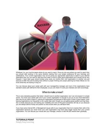 TUTORIALS POINT
Simply Easy Learning
Whatever it is, you must be aware where do you want to reach. Once you are sure where you want to reach then
you should start working in the same direction starting from your project preference till your trainings and
certifications. Your current organization may not be giving you appropriate opportunity to reach to your desired
destination then you can wait for right time and make a move to other good organization but it should not be very
frequent. I have seen guys doing monkey jump every six months from one organization to another one just
because of little hike and its being done without a proper thinking and proper planning but these fellows do not
know what they are loosing in long run.
You can discuss about your career path with your manager/line manager and most of the organizations have
standard career path defined for their employees, so you can check if it suits your interests and work accordingly.
Whentomakeamove?
This is very interesting question that when I should move to another organization, but I can not answer it in simple
words. You know your career path and if your current organization is enough to put you at your final destination
then why do you want to leave it. Leaving an organization just because of few bucks is never a good reason, even
leaving organizations too frequently is not a good idea even though you are getting great position and big hikes,
this is simply because you are loosing your credibility and none of the good companies will rely on you because
you are always behind money and position so who knows when you will leave them.
If you have some internal HR, or Management issues with-in your organization then try to resolve them with-in the
organization because you never know your next organization may have even bigger issues than your current
organization. You can discuss your issues with your manager, director or with HR and resolve them gracefully.
 