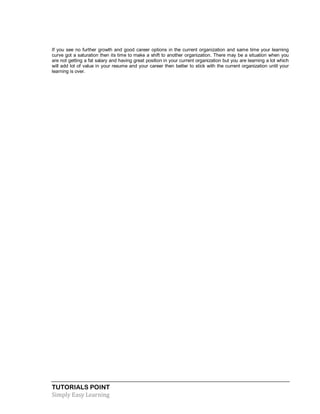 TUTORIALS POINT
Simply Easy Learning
If you see no further growth and good career options in the current organization and same time your learning
curve got a saturation then its time to make a shift to another organization. There may be a situation when you
are not getting a fat salary and having great position in your current organization but you are learning a lot which
will add lot of value in your resume and your career then better to stick with the current organization until your
learning is over.
 