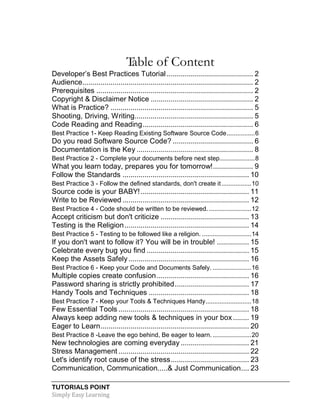 TUTORIALS POINT
Simply Easy Learning
Table of Content
Developer’s Best Practices Tutorial ........................................... 2
Audience..................................................................................... 2
Prerequisites .............................................................................. 2
Copyright & Disclaimer Notice ................................................... 2
What is Practice? ....................................................................... 5
Shooting, Driving, Writing........................................................... 5
Code Reading and Reading....................................................... 6
Best Practice 1- Keep Reading Existing Software Source Code................6
Do you read Software Source Code? ........................................ 6
Documentation is the Key .......................................................... 8
Best Practice 2 - Complete your documents before next step....................8
What you learn today, prepares you for tomorrow!.................... 9
Follow the Standards ............................................................... 10
Best Practice 3 - Follow the defined standards, don't create it.................10
Source code is your BABY!...................................................... 11
Write to be Reviewed ............................................................... 12
Best Practice 4 - Code should be written to be reviewed. ........................12
Accept criticism but don't criticize ............................................ 13
Testing is the Religion.............................................................. 14
Best Practice 5 - Testing to be followed like a religion. ............................14
If you don't want to follow it? You will be in trouble! ................ 15
Celebrate every bug you find ................................................... 15
Keep the Assets Safely............................................................ 16
Best Practice 6 - Keep your Code and Documents Safely. ......................16
Multiple copies create confusion.............................................. 16
Password sharing is strictly prohibited..................................... 17
Handy Tools and Techniques .................................................. 18
Best Practice 7 - Keep your Tools & Techniques Handy..........................18
Few Essential Tools ................................................................. 18
Always keep adding new tools & techniques in your box........ 19
Eager to Learn.......................................................................... 20
Best Practice 8 -Leave the ego behind, Be eager to learn. ......................20
New technologies are coming everyday .................................. 21
Stress Management ................................................................. 22
Let's identify root cause of the stress....................................... 23
Communication, Communication.....& Just Communication.... 23
 