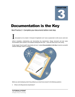 TUTORIALS POINT
Simply Easy Learning
Documentation is the Key
Best Practice 2 - Complete your documents before next step
Ihad passed out my master in Computer & Application and I was so passionate to write source code even
without completely understanding and documenting the requirements. Design document and test cases
documentation were nowhere in the software development life cycle ....there was direct jump to the coding.
At later stages I found myself in big trouble and soon I realized Documentation is the Key to become successful
software developer, tester or architect.
Before you start developing small of big software you should have answer for the following questions:
 Where is the Requirements Specification?
CHAPTER
3
 
