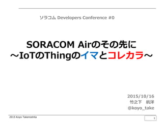 2015 Koyo Takenoshita
SORACOM Airのその先に
～IoTのThingのイマとコレカラ～
2015/10/16
竹之下 航洋
@koyo_take
1
ソラコム Developers Conference #0
 