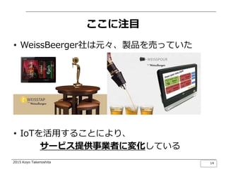 2015 Koyo Takenoshita
ここに注目
• WeissBeerger社は元々、製品を売っていた
• IoTを活用することにより、
サービス提供事業者に変化している
14
 