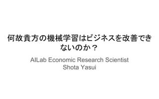 何故貴方の機械学習はビジネスを改善でき
ないのか？
AILab Economic Research Scientist
Shota Yasui
 
