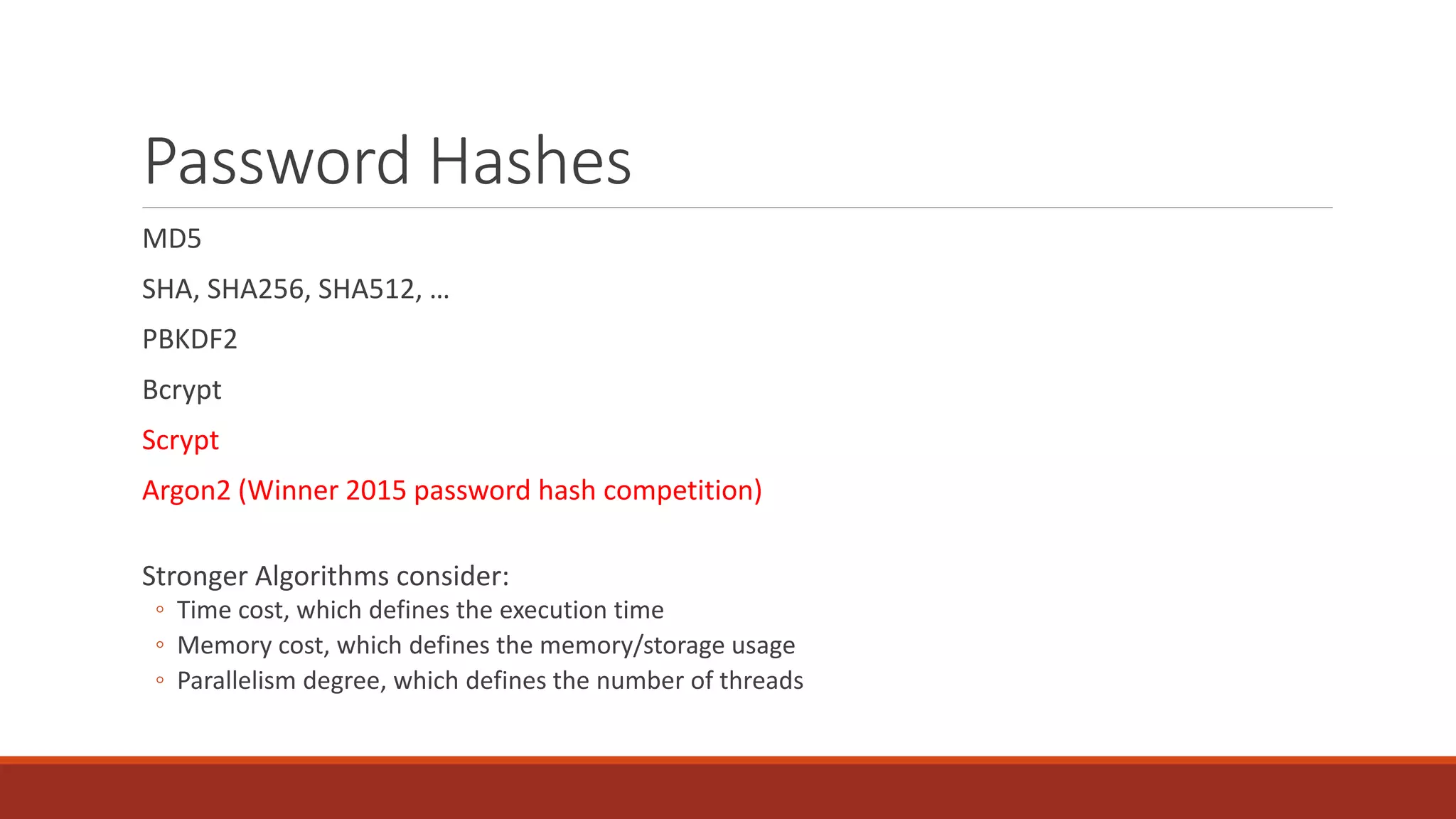 Password Hashes
MD5
SHA, SHA256, SHA512, …
PBKDF2
Bcrypt
Scrypt
Argon2 (Winner 2015 password hash competition)
Stronger Algorithms consider:
◦ Time cost, which defines the execution time
◦ Memory cost, which defines the memory/storage usage
◦ Parallelism degree, which defines the number of threads
 