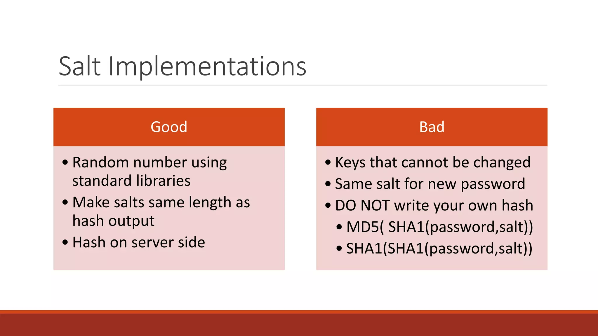 Salt Implementations
Good
• Random number using
standard libraries
• Make salts same length as
hash output
• Hash on server side
Bad
• Keys that cannot be changed
• Same salt for new password
• DO NOT write your own hash
• MD5( SHA1(password,salt))
• SHA1(SHA1(password,salt))
 