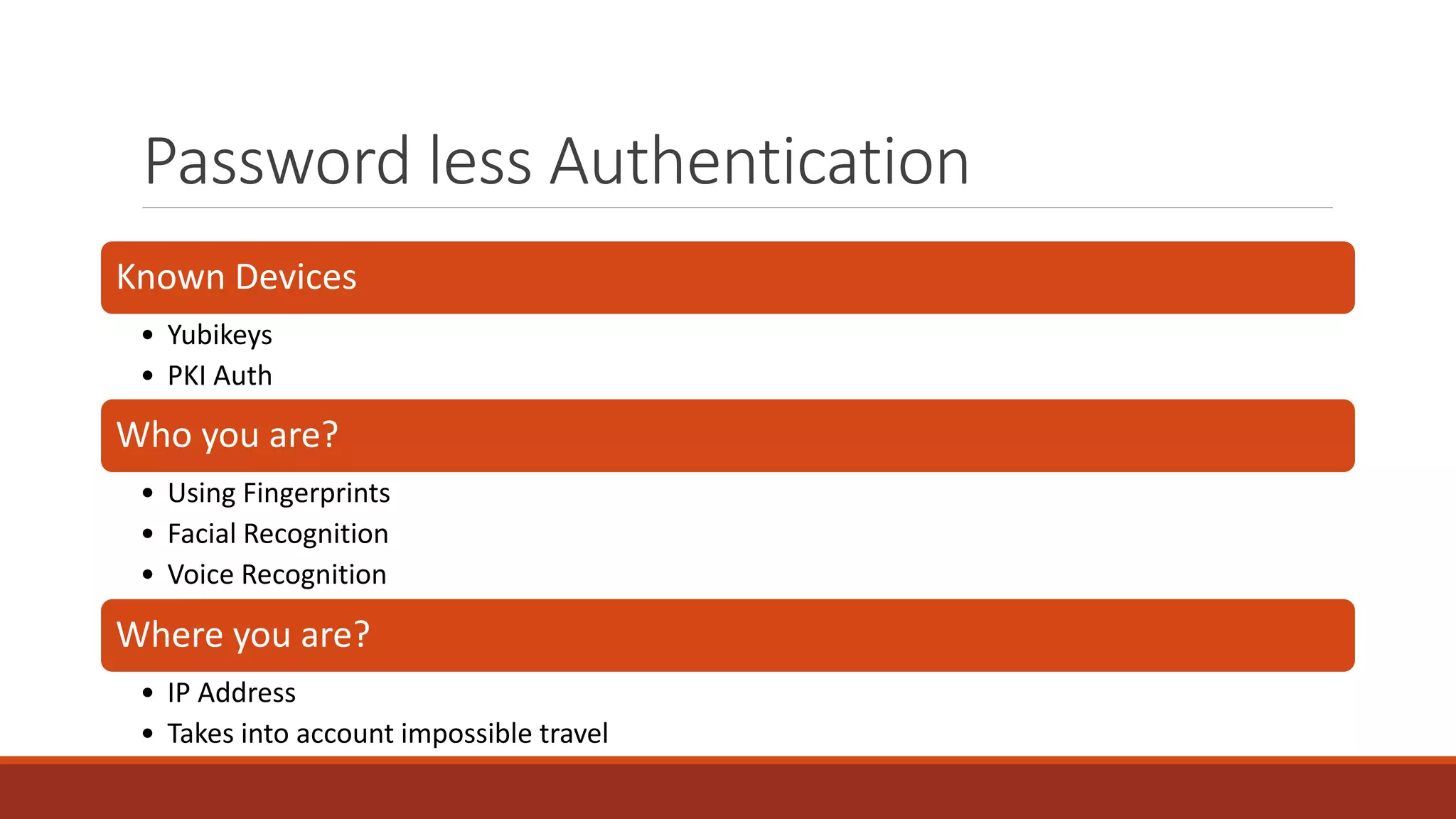 Password less Authentication
Known Devices
• Yubikeys
• PKI Auth
Who you are?
• Using Fingerprints
• Facial Recognition
• Voice Recognition
Where you are?
• IP Address
• Takes into account impossible travel
 