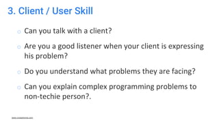 3. Client / User Skill
o Can you talk with a client?
o Are you a good listener when your client is expressing
his problem?
o Do you understand what problems they are facing?
o Can you explain complex programming problems to
non-techie person?.
www.crossshores.com
 