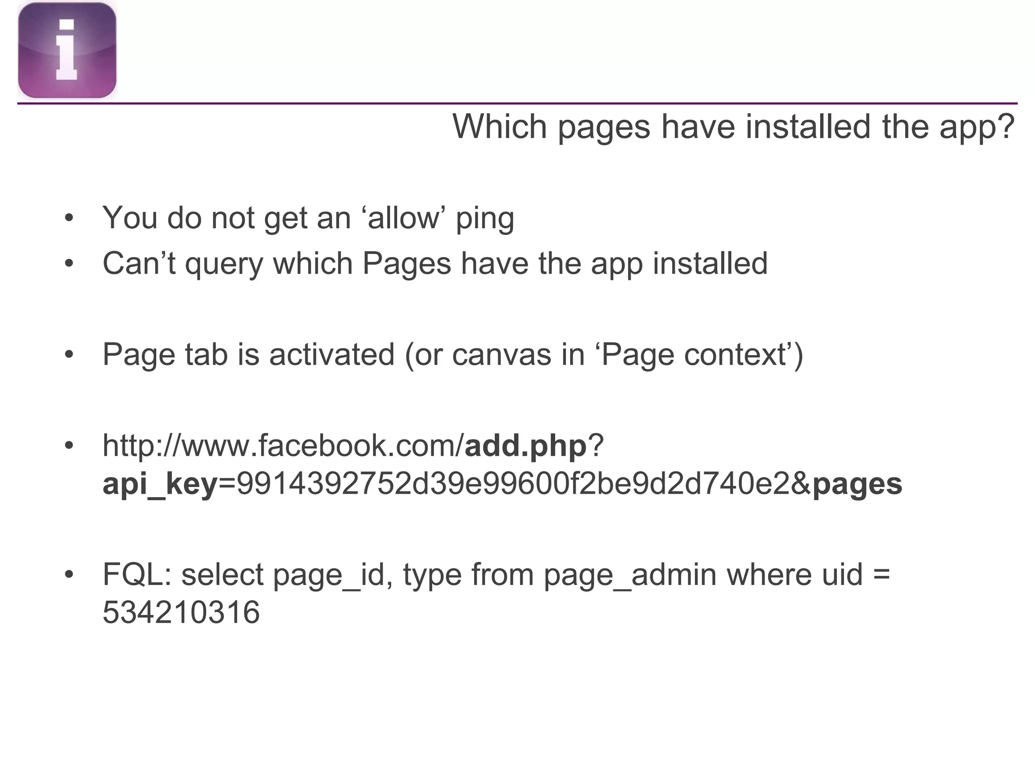 Which pages have installed the app?You do not get an ‘allow’ pingCan’t query which Pages have the app installedPage tab is activated (or canvas in ‘Page context’)http://www.facebook.com/add.php? api_key=9914392752d39e99600f2be9d2d740e2&pagesFQL: select page_id, type from page_admin where uid = 534210316