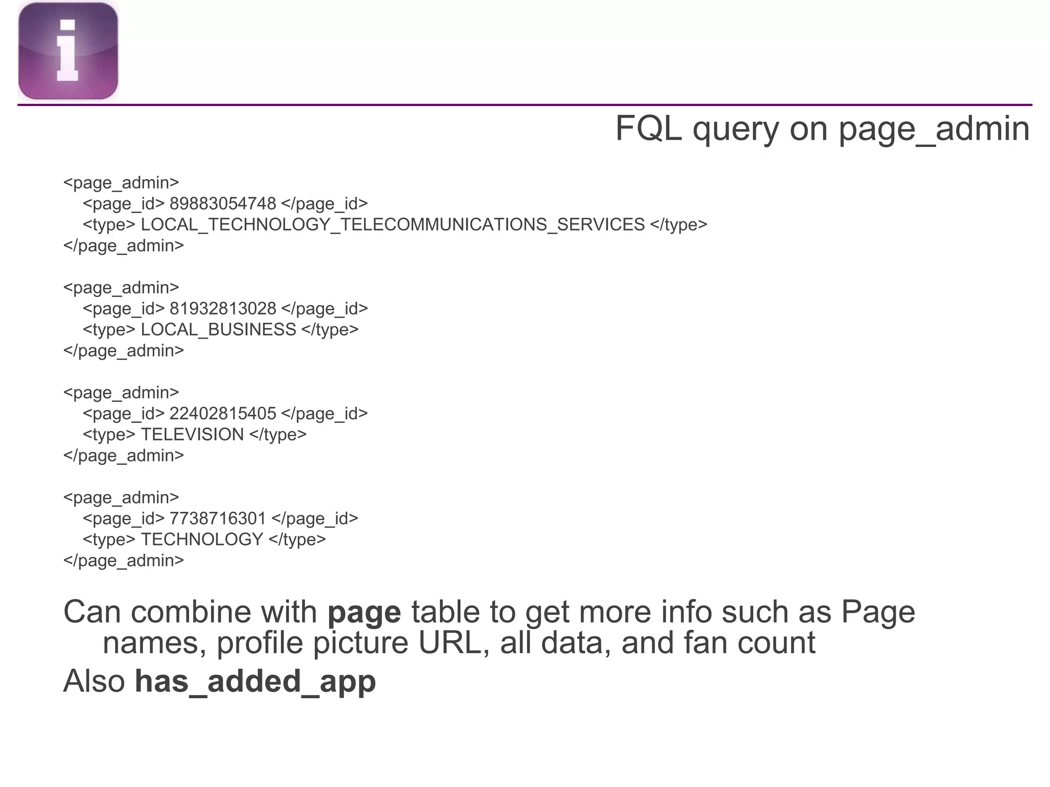 FQL query on page_admin<page_admin>    <page_id> 89883054748 </page_id>    <type> LOCAL_TECHNOLOGY_TELECOMMUNICATIONS_SERVICES </type></page_admin><page_admin>    <page_id> 81932813028 </page_id>    <type> LOCAL_BUSINESS </type></page_admin><page_admin>    <page_id> 22402815405 </page_id>    <type> TELEVISION </type></page_admin><page_admin>    <page_id> 7738716301 </page_id>    <type> TECHNOLOGY </type></page_admin>Can combine with page table to get more info such as Page names, profile picture URL, all data, and fan countAlso has_added_app