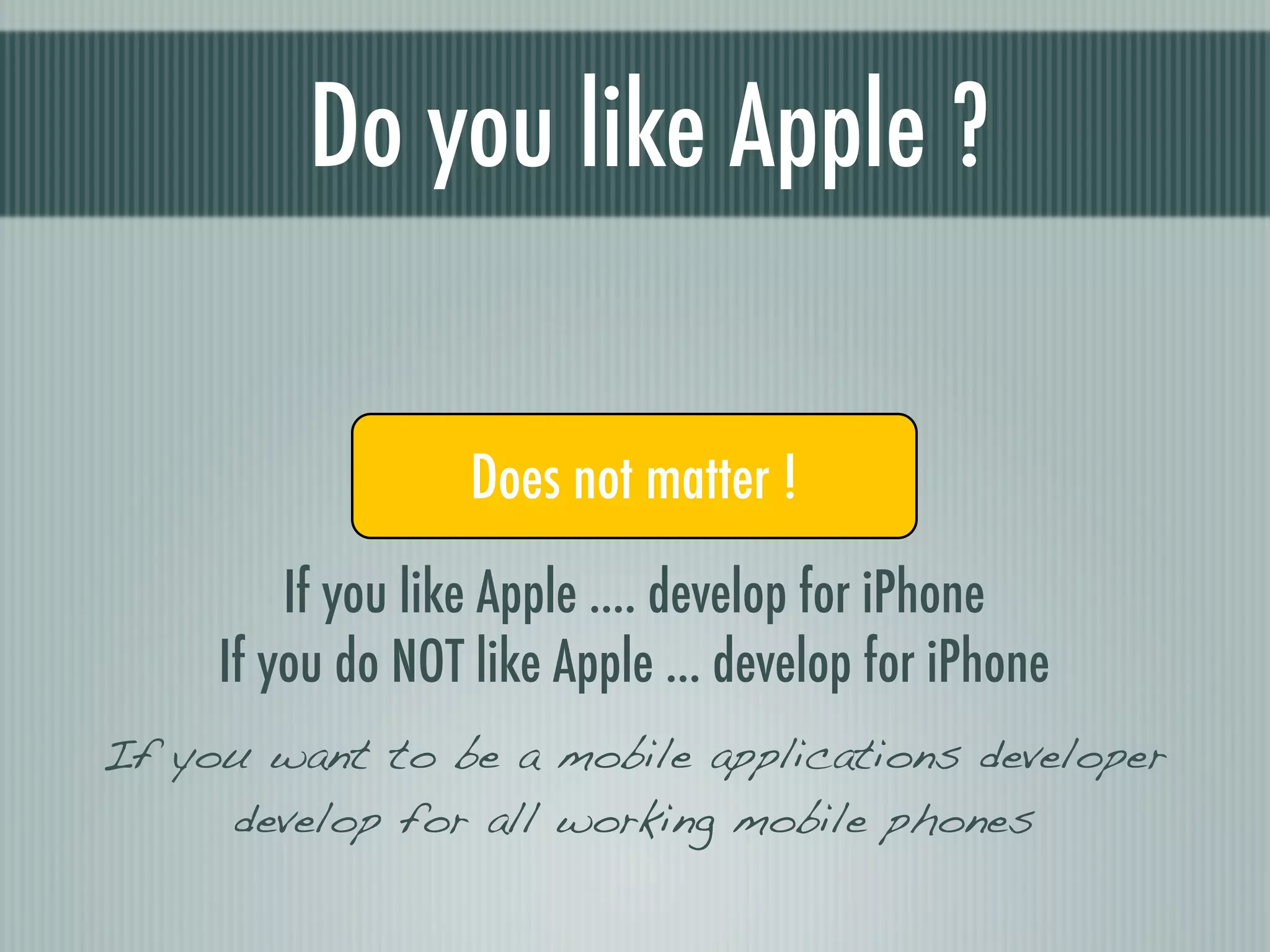 Do you like Apple ?

               Yes Does not matter !No
         If you like Apple .... develop for iPhone
     If you do NOT like Apple ... develop for iPhone
If you want to be a mobile applications developer
     develop for all working mobile phones
 
