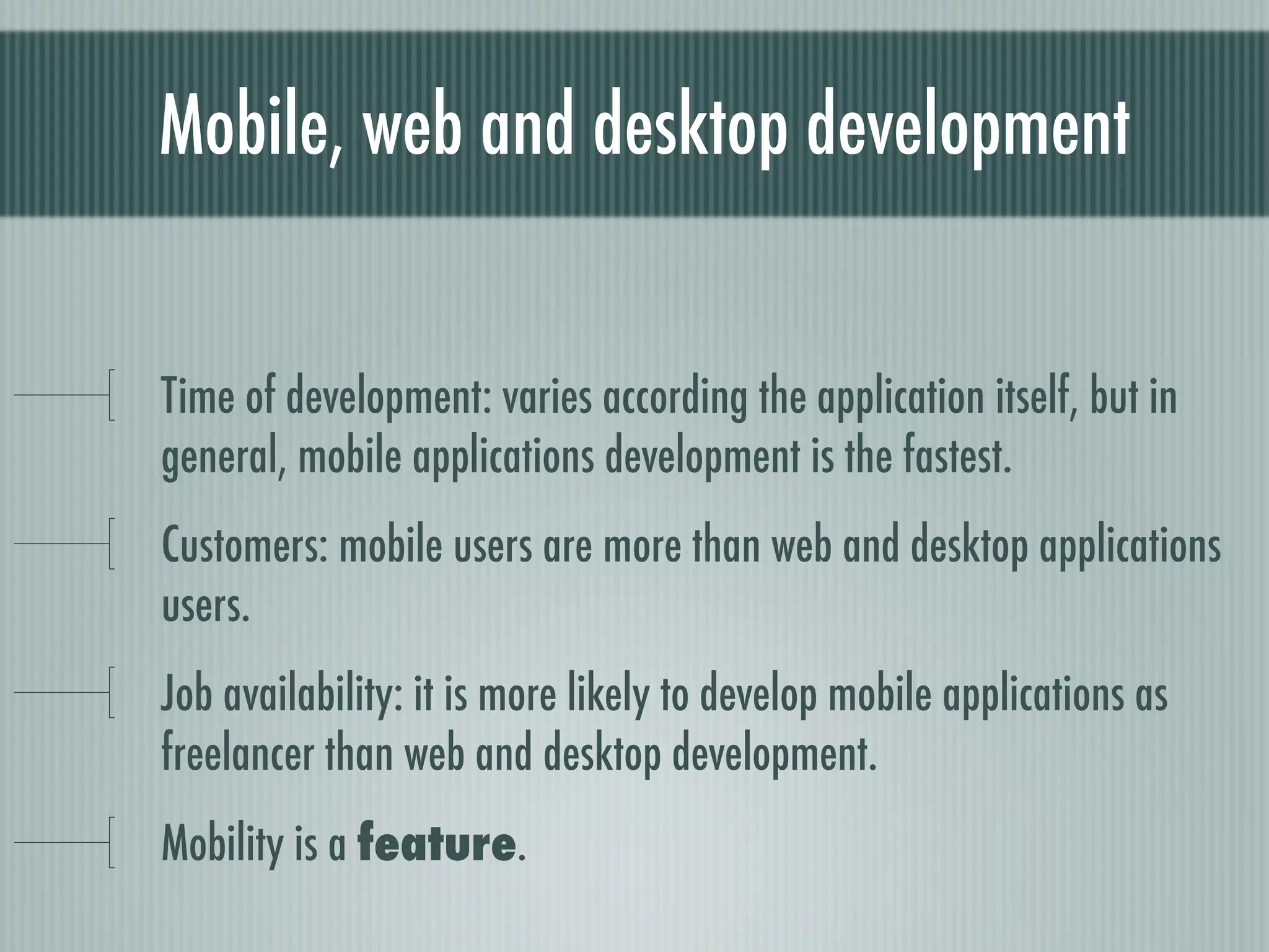 Mobile, web and desktop development


Time of development: varies according the application itself, but in
general, mobile applications development is the fastest.
Customers: mobile users are more than web and desktop applications
users.
Job availability: it is more likely to develop mobile applications as
freelancer than web and desktop development.
Mobility is a feature.
 