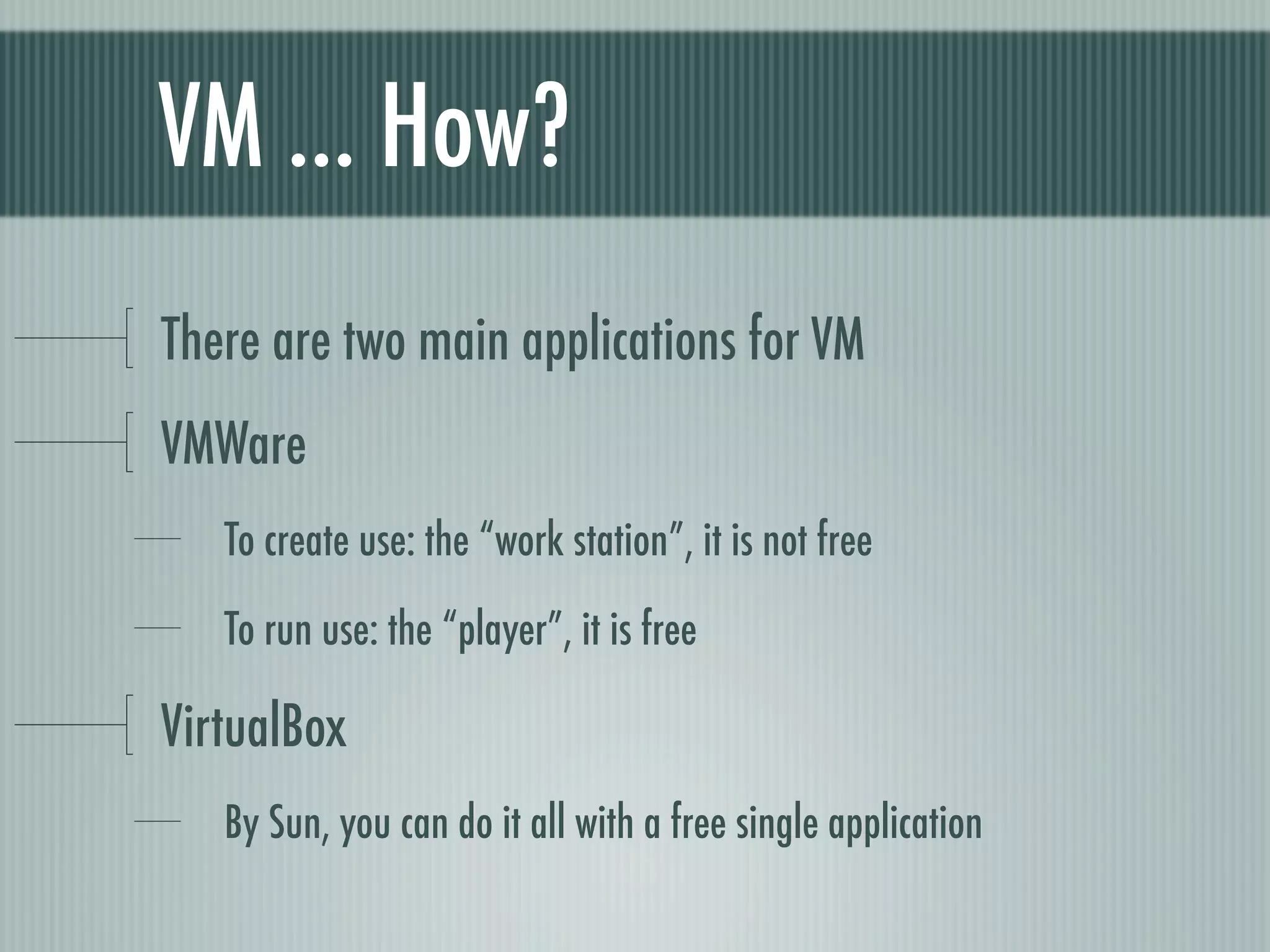 VM ... How?
There are two main applications for VM
VMWare
   To create use: the “work station”, it is not free

   To run use: the “player”, it is free

VirtualBox
   By Sun, you can do it all with a free single application
 