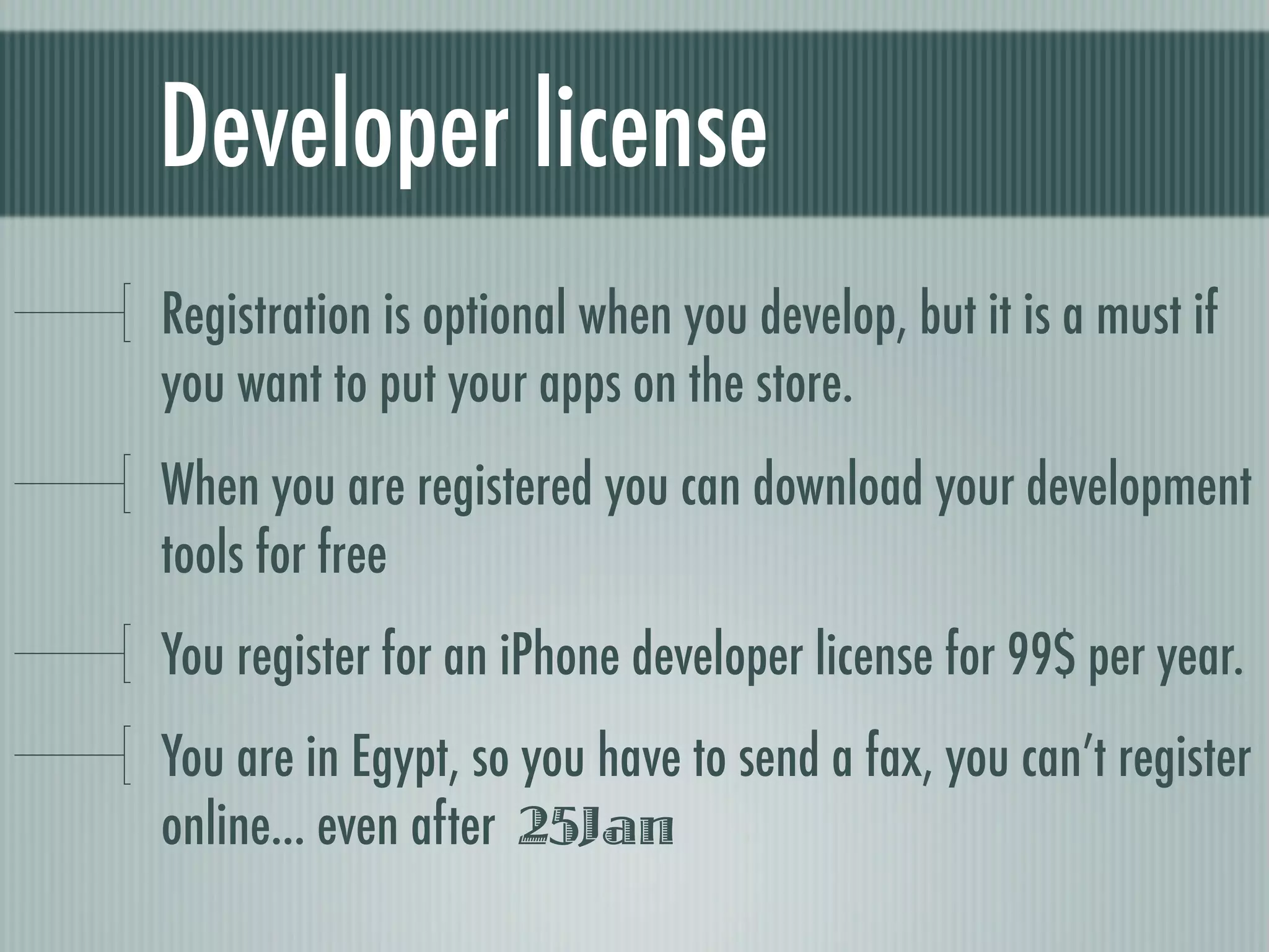 Developer license
Registration is optional when you develop, but it is a must if
you want to put your apps on the store.
When you are registered you can download your development
tools for free
You register for an iPhone developer license for 99$ per year.
You are in Egypt, so you have to send a fax, you can’t register
online... even after 25Jan
 