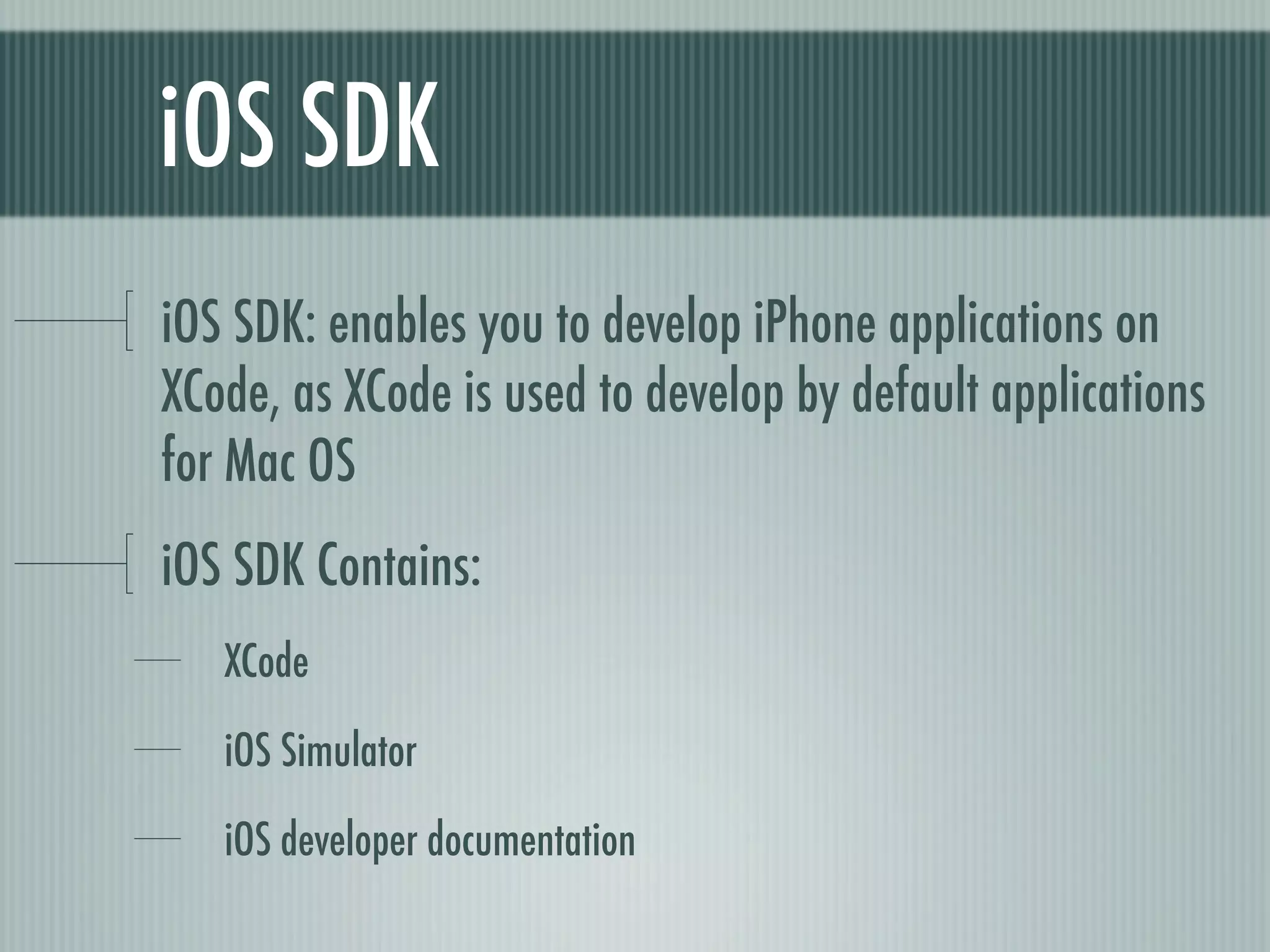 iOS SDK
iOS SDK: enables you to develop iPhone applications on
XCode, as XCode is used to develop by default applications
for Mac OS
iOS SDK Contains:
   XCode

   iOS Simulator

   iOS developer documentation
 