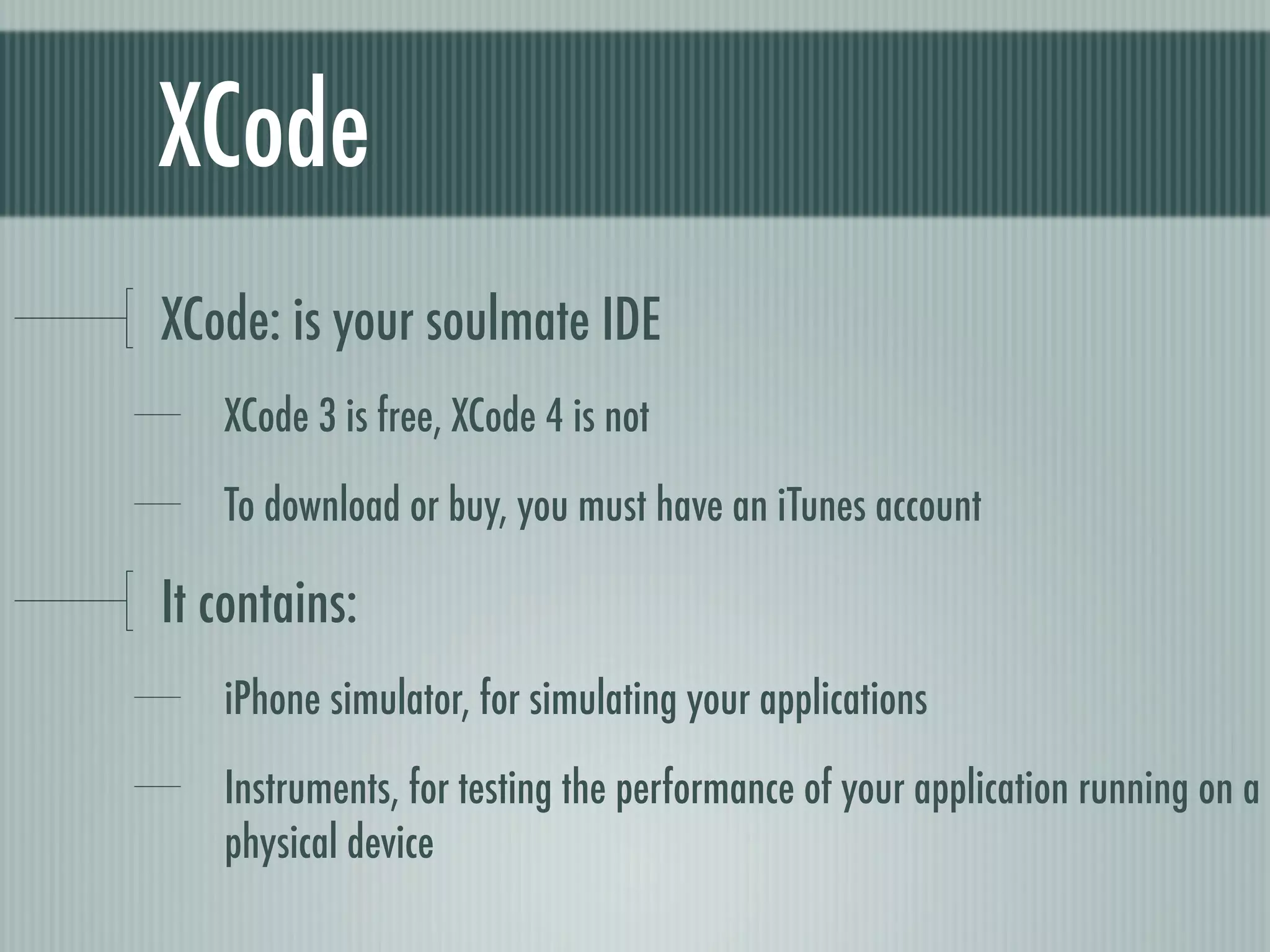 XCode
XCode: is your soulmate IDE
   XCode 3 is free, XCode 4 is not

   To download or buy, you must have an iTunes account

It contains:
   iPhone simulator, for simulating your applications

   Instruments, for testing the performance of your application running on a
   physical device
 
