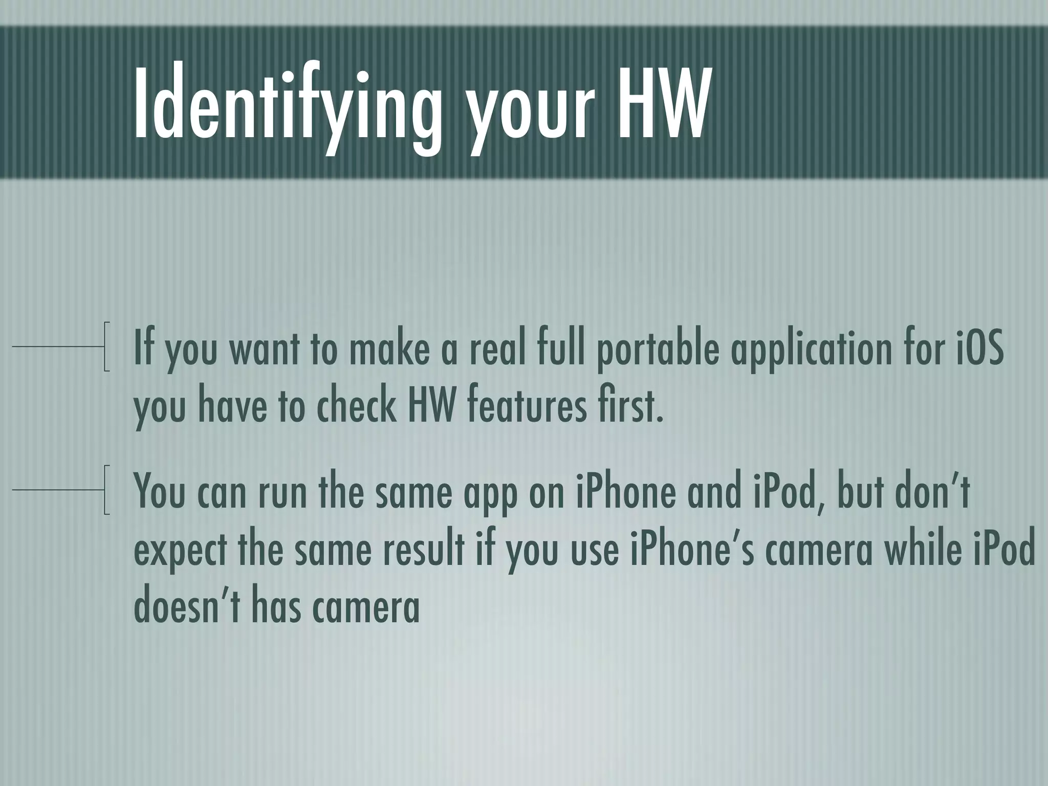 Identifying your HW

If you want to make a real full portable application for iOS
you have to check HW features ﬁrst.
You can run the same app on iPhone and iPod, but don’t
expect the same result if you use iPhone’s camera while iPod
doesn’t has camera
 