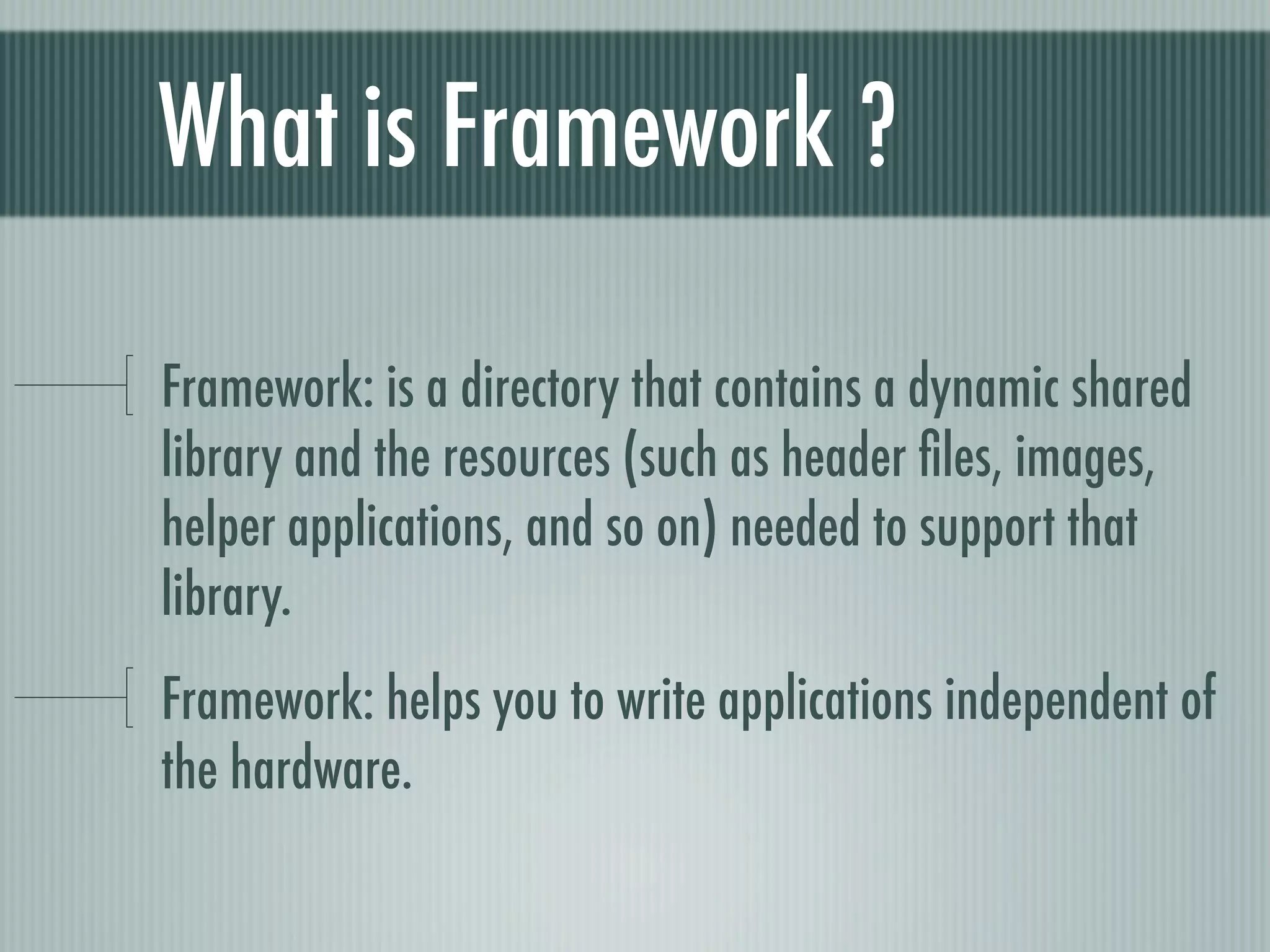 What is Framework ?

Framework: is a directory that contains a dynamic shared
library and the resources (such as header ﬁles, images,
helper applications, and so on) needed to support that
library.
Framework: helps you to write applications independent of
the hardware.
 