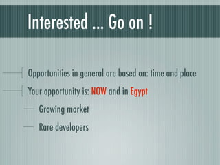 Interested ... Go on !

Opportunities in general are based on: time and place
Your opportunity is: NOW and in Egypt
   Growing market
   Rare developers
 