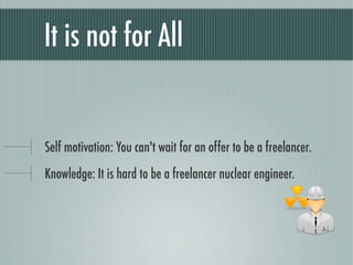 It is not for All


Self motivation: You can't wait for an offer to be a freelancer.
Knowledge: It is hard to be a freelancer nuclear engineer.
 
