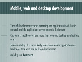 Mobile, web and desktop development


Time of development: varies according the application itself, but in
general, mobile applications development is the fastest.
Customers: mobile users are more than web and desktop applications
users.
Job availability: it is more likely to develop mobile applications as
freelancer than web and desktop development.
Mobility is a feature.
 