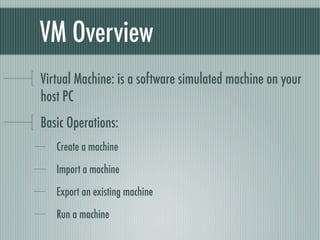 VM Overview
Virtual Machine: is a software simulated machine on your
host PC
Basic Operations:
   Create a machine

   Import a machine

   Export an existing machine

   Run a machine
 