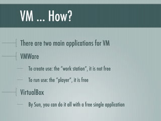 VM ... How?
There are two main applications for VM
VMWare
   To create use: the “work station”, it is not free

   To run use: the “player”, it is free

VirtualBox
   By Sun, you can do it all with a free single application
 