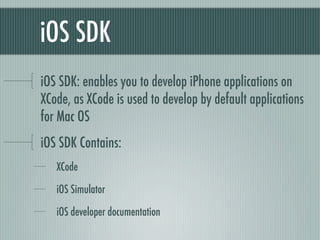 iOS SDK
iOS SDK: enables you to develop iPhone applications on
XCode, as XCode is used to develop by default applications
for Mac OS
iOS SDK Contains:
   XCode

   iOS Simulator

   iOS developer documentation
 